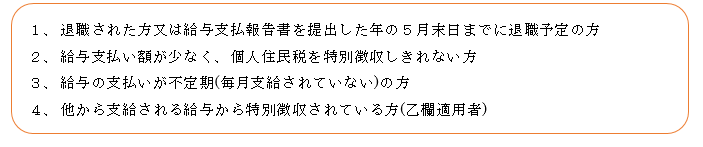 1.退職された方または給与支払報告書を提出した年の5月末日までに退職予定の方。2.給与支払い額が少なく、個人住民税を特別徴収しきれない方。3.給与の支払いが不定期(毎月支給されていない)の方。4.他から支給される給与から特別徴収されている方(乙欄適用者)