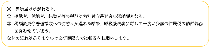 移動届けが遅れると、1.退職者、休職者、転勤者等の税額が特別徴収義務者の滞納額となる。2.税額変更や普通徴収への切り替えが遅れる結果、納税義務者に対して一度に多額の住民税の納付義務を負わせてしまう。などの恐れがあります。
