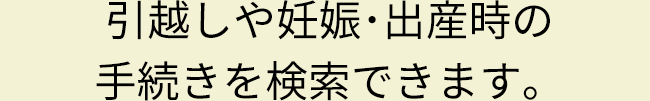 引越しや妊娠･出産時の手続きを検索できます。